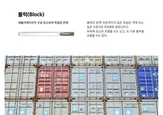 블럭(Block)
애플리케이션의 구성 요소로써 독립된 존재 블럭은 문맥 의존적이지 않은 독립된 객체 또는
높은 수준으로 추상화한 컴포넌트다.
하위에 요소만 포함할 수도 있고, 또 다른 블럭을
포함할 수도 있다.
 