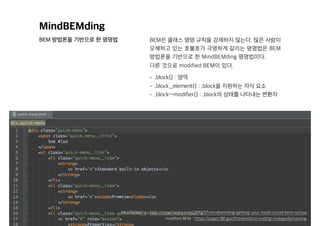 MindBEMding
BEM 방법론을 기반으로 한 명명법 BEM은 클래스 명명 규칙을 강제하지 않는다. 많은 사람이
오해하고 있는 호불호가 극명하게 갈리는 명명법은 BEM
방법론을 기반으로 한 MindBEMding 명명법이다. 
다른 것으로 modified BEM이 있다.
• .block{} : 영역
• .block__element{} : .block을 지원하는 자식 요소
• .block—modifier{} : .block의 상태를 나타내는 변환자
modified BEM : https://pages.18f.gov/frontend/css-coding-styleguide/naming
MindBEMding : http://csswizardry.com/2013/01/mindbemding-getting-your-head-round-bem-syntax
 