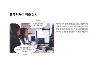 블럭 나누고 이름 짓기
이 블럭의 이름은
뭐가 좋을까요?
빠르게 접근할 수
있는 메뉴니까 QuickMenu가
어떨까요?
디자이너와 함께 블럭(또는 요소, 변환자)의  
이름을 정한다. 한 페이지의 디자인이 모두
완료 될 때까지 기다리는게 아니라 블럭마다
디자인 결과물을 전달받아 모듈을 개발한다.
 