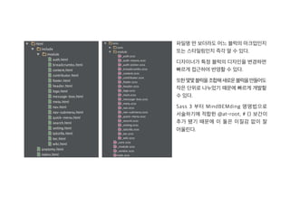 파일명 만 보더라도 어느 블럭의 마크업인지
또는 스타일링인지 즉각 알 수 있다.
디자이너가 특정 블럭의 디자인을 변경하면
빠르게 접근하여 반영할 수 있다.
또한몇몇블럭을조합해새로운블럭을만들어도
작은 단위로 나누었기 때문에 빠르게 개발할
수 있다.
Sass 3 부터 MindBEMding 명명법으로
서술하기에 적합한 @at-root, # {} 보간이
추가 됐기 때문에 이 둘은 이질감 없이 잘
어울린다.
 