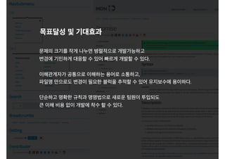 목표달성 및 기대효과
문제의 크기를 작게 나누면 병렬적으로 개발가능하고
변경에 기민하게 대응할 수 있어 빠르게 개발할 수 있다.
이해관계자가 공통으로 이해하는 용어로 소통하고,
파일명 만으로도 변경이 필요한 블럭을 추적할 수 있어 유지보수에 용이하다.
단순하고 명확한 규칙과 명명법으로 새로운 팀원이 투입되도
큰 이해 비용 없이 개발에 착수 할 수 있다.
 