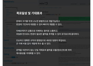 문제의 크기를 작게 나누면 병렬적으로 개발가능하고
변경에 기민하게 대응할 수 있어 빠르게 개발할 수 있다.
이해관계자가 공통으로 이해하는 용어로 소통하고,
파일명 만으로도 변경이 필요한 블럭을 추적할 수 있어 유지보수에 용이하다.
단순하고 명확한 규칙과 명명법으로 새로운 팀원이 투입되도
큰 이해 비용 없이 개발에 착수 할 수 있다.
문맥을 의존하지 않는 단일 객체로써 블럭을 모듈(컴포넌트)화 하여
재사용성을 극대화할 수 있다.
목표달성 및 기대효과
 