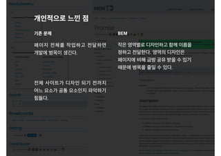 페이지 전체를 작업하고 전달하면
개발에 병목이 생긴다.
전체 사이트가 디자인 되기 전까지
어느 요소가 공통 요소인지 파악하기
힘들다.
개인적으로 느낀 점
기존 문제 BEM
작은 영역별로 디자인하고 함께 이름을
정하고 전달한다. 영역의 디자인은
페이지에 비해 금방 공유 받을 수 있기
때문에 병목을 줄일 수 있다.
 