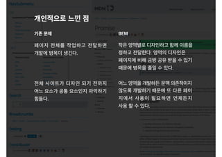 페이지 전체를 작업하고 전달하면
개발에 병목이 생긴다.
전체 사이트가 디자인 되기 전까지
어느 요소가 공통 요소인지 파악하기
힘들다.
개인적으로 느낀 점
작은 영역별로 디자인하고 함께 이름을
정하고 전달한다. 영역의 디자인은
페이지에 비해 금방 공유 받을 수 있기
때문에 병목을 줄일 수 있다.
어느 영역을 개발하든 문맥 의존적이지
않도록 개발하기 때문에 또 다른 페이
지에서 사용이 필요하면 언제든지
사용 할 수 있다.
기존 문제 BEM
 