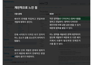 페이지 전체를 작업하고 전달하면
개발에 병목이 생긴다.
전체 사이트가 디자인 되기 전까지
어느 요소가 공통 요소인지 파악하기
힘들다.
페이지 단위 개발은 문제의 범위가
크기 때문에 페이지 전체적인 변경
사항이 생기기 마련이다.
개인적으로 느낀 점
기존 문제 BEM
작은 영역별로 디자인하고 함께 이름을
정하고 전달한다. 영역의 디자인은
페이지에 비해 금방 공유 받을 수 있기
때문에 병목을 줄일 수 있다.
어느 영역을 개발하든 문맥 의존적이지
않도록 개발하기 때문에 또 다른 페이
지에서 사용이 필요하면 언제든지
사용 할 수 있다.
 