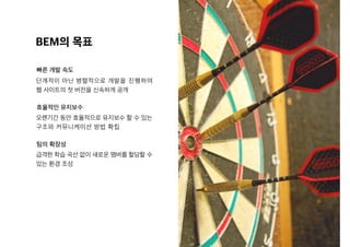 BEM의 목표
빠른 개발 속도
효율적인 유지보수
팀의 확장성
단계적이 아닌 병렬적으로 개발을 진행하여
웹 사이트의 첫 버전을 신속하게 공개
오랜기간 동안 효율적으로 유지보수 할 수 있는
구조와 커뮤니케이션 방법 확립
급격한 학습 곡선 없이 새로운 맴버를 할당할 수
있는 환경 조성
 