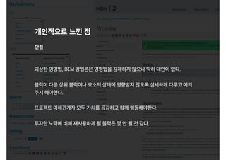 개인적으로 느낀 점
괴상한 명명법, BEM 방법론은 명명법을 강제하지 않으나 딱히 대안이 없다.
블럭이 다른 상위 블럭이나 요소의 상태에 영향받지 않도록 섬세하게 다루고 예의
주시 해야한다.
프로젝트 이해관계자 모두 가치를 공감하고 함께 행동해야한다.
투자한 노력에 비해 재사용하게 될 블럭은 몇 안 될 것 같다.
단점
 
