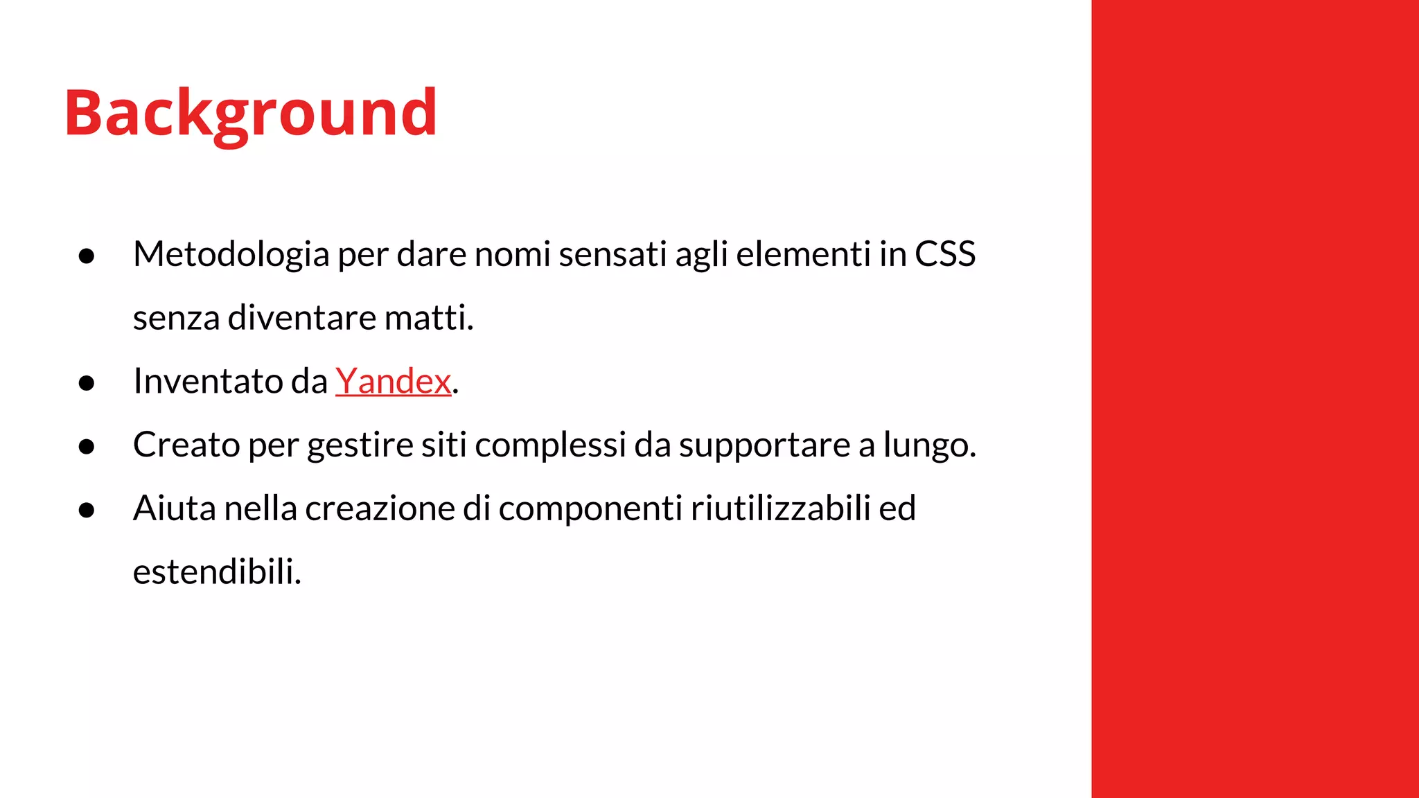 Background
● Metodologia per dare nomi sensati agli elementi in CSS
senza diventare matti.
● Inventato da Yandex.
● Creato per gestire siti complessi da supportare a lungo.
● Aiuta nella creazione di componenti riutilizzabili ed
estendibili.
 