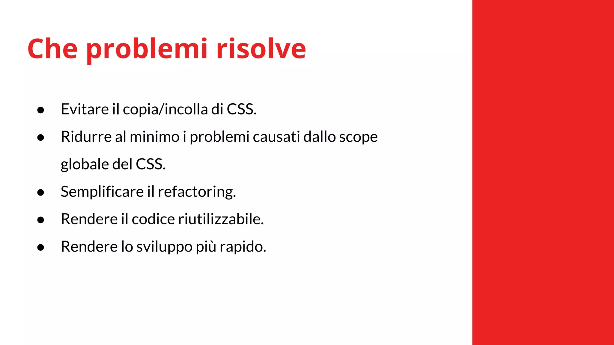 Che problemi risolve
● Evitare il copia/incolla di CSS.
● Ridurre al minimo i problemi causati dallo scope
globale del CSS.
● Semplificare il refactoring.
● Rendere il codice riutilizzabile.
● Rendere lo sviluppo più rapido.
 