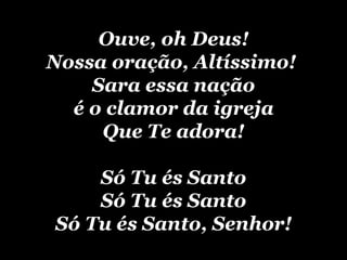 Ouve, oh Deus! Nossa oração, Altíssimo! Sara essa nação é o clamor da igreja Q ue T e adora! Só Tu és Santo Só Tu és Santo Só Tu és Santo, Senhor!