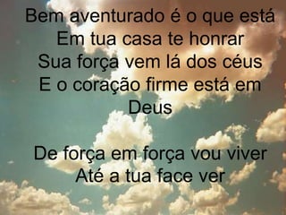 Bem aventurado é o que está 
Em tua casa te honrar 
Sua força vem lá dos céus 
E o coração firme está em 
Deus 
De força em força vou viver 
Até a tua face ver 
 