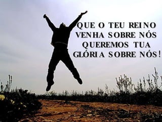 QUE O TEU REINO VENHA SOBRE NÓS QUEREMOS TUA GLÓRIA SOBRE NÓS! 