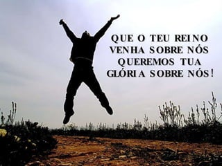 QUE O TEU REINO VENHA SOBRE NÓS QUEREMOS TUA GLÓRIA SOBRE NÓS! 
