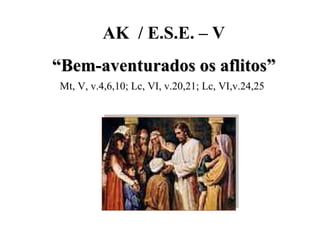AK  / E.S.E. – V “ Bem-aventurados os aflitos” Mt, V, v.4,6,10; Lc, VI, v.20,21; Lc, VI,v.24,25 