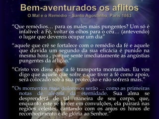 “Que remédios… para os males mais pungentes? Um só é
infalível: a Fé, voltar os olhos para o céu… (antevendo)
o lugar que devereis ocupar um dia”
“aquele que crê se fortalece com o remédio da fé e aquele
que duvida um segundo da sua eficácia é punido na
mesma hora , porque sente imediatamente as angústias
pungentes da aflição.”
“Cristo vos disse que a fé transporta montanhas. Eu vos
digo que aquele que sofre e que tiver a fé como apoio,
será colocado sob a sua protecção e não sofrerá mais.”
“Os momentos mais dolorosos serão … como as primeiras
notas de alegria da eternidade. Sua alma se
desprenderá de tal maneira de seu corpo, que,
enquanto este se torcer em convulções, ela pairará nas
regiões celestes, cantando com os anjos os hinos de
reconhecimento e de glória ao Senhor.”
 