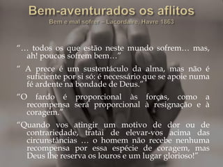 “… todos os que estão neste mundo sofrem… mas,
ah! poucos sofrem bem…”
“ A prece é um sustentáculo da alma, mas não é
suficiente por si só: é necessário que se apoie numa
fé ardente na bondade de Deus.”
“O fardo é proporcional às forças, como a
recompensa será proporcional à resignação e à
coragem.”
“Quando vos atingir um motivo de dor ou de
contrariedade, tratai de elevar-vos acima das
circunstâncias … o homem não recebe nenhuma
recompensa por essa espécie de coragem, mas
Deus lhe reserva os louros e um lugar glorioso!”
 