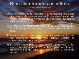 “A fé no futuro pode consolar e proporcionar paciência
mas não explica as anomalias (financeiras/ estatuto/
vícios/tendências & virtudes), que parecem desmentir
a justiça divina.”
“E se Deus é soberanamente justo e bom… As vicissitudes
da vida têm pois uma causa, e … essa causa tem de ser
justa.”
“O homem não é … sempre ou completamente punido, na
sua existência presente, mas jamais escapa às
consequências das suas faltas.”
“mas assim como para o trabalhador preguiçoso o Sol
nasce no dia seguinte… também para o Homem
brilhará o Sol de uma vida nova, após a noite do
túmulo…”
 