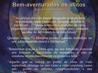 ”As provas da vida fazem progredir quando bem
suportadas; como expiações, apagam as faltas e
purificam…” “essas dores são o prelúdio da cura,
pagamento das dívidas passadas faltas que... poupam
séculos de sofrimentos na vida futura”
Quantos males “o Homem evitará quando trabalhar no
seu adiantamento moral e intelectual.”
“Rendamos graças a Deus que, na sua bondade, concede
aos homens a faculdade de reparação, e não os
condena irremediavelmente na primeira falta.”
“Aquele que se coloca no ponto de vista da vida
espiritual, abrange na sua visão a vida corpórea, como
um ponto no infinito, compreendendo a sua
 