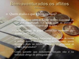  Quem avalia o que é bom ou mau?
 Deus não deixa sobre os nossos ombros mais carga do
que eles suportariam – e quem pede as provas é
maioritariamente o próprio que as sofre…
 Como reclamar de pagar apenas um centésimo das
dívidas ao credor?
 Dificuldades ajudam a diferenciar problemas de forma
a evitar males maiores (doenças/sintomas); quem
aponta o dedo ao médico que corta para reparar os
tecidos degradados?
 Como garantir que isolamento forçado não é na
realidade abrigo de perseguidores?
 