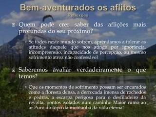  Quem pode crer saber das aflições mais
profundas do seu próximo?
 Se todos neste mundo sofrem, aprendamos a tolerar as
atitudes daquele que nos atinge por ignorância,
incompreensão, incapacidade de percepção, ou mesmo
sofrimento atroz não confessável
 Saberemos avaliar verdadeiramente o que
temos?
 Que os momentos de sofrimento possam ser encarados
como a floresta densa, a derrocada imensa de rochedos
e pedras, a escarpa perigosa para o desfiladeiro da
revolta, pontos isolados num caminho Maior rumo ao
ar Puro do topo da montanha da vida eterna!
 