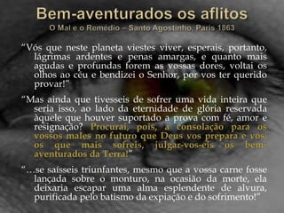 “Vós que neste planeta viestes viver, esperais, portanto,
lágrimas ardentes e penas amargas, e quanto mais
agudas e profundas forem as vossas dores, voltai os
olhos ao céu e bendizei o Senhor, por vos ter querido
provar!”
“Mas ainda que tivesseis de sofrer uma vida inteira que
seria isso, ao lado da eternidade de glória reservada
àquele que houver suportado a prova com fé, amor e
resignação? Procurai, pois, a consolação para os
vossos males no futuro que Deus vos prepara e vós,
os que mais sofreis, julgar-vos-eis os bem-
aventurados da Terra!”
“…se saísseis triunfantes, mesmo que a vossa carne fosse
lançada sobre o monturo, na ocasião da morte, ela
deixaria escapar uma alma esplendente de alvura,
purificada pelo batismo da expiação e do sofrimento!”
 