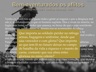 Venho eu dizer-vos que quase toda a gente se engana e que a desgraça real
não é, absolutamente, o que os homens supõem. Eles a vêem na miséria, no
fogão sem lume, no credor que ameaça, no berço de que o anjo sorridente
desapareceu, nas lágrimas, no féretro que se acompanha de cabeça
descoberta e com o coração despedaçado, na angústia da traição, na
desnudação do orgulho que desejara envolver-se em púrpura e mal oculta a
sua nudez sob os andrajos da vaidade.
Para julgarmos de qualquer coisa, precisamos ver-lhe as conseqüências.
Dizei-me se a tempestade que vos arranca as árvores, mas que saneia o ar,
dissipando os miasmas insalubres que causariam a morte, não é antes uma
felicidade do que uma infelicidade.
A infelicidade é o prazer, é a vã agitação, é a satisfação louca da vaidade,, é
o ópio do esquecimento que ardentemente procurais conseguir, que atordoa
o homem e faz calar a consciência, que amolentam a alma em egoísmoe
indiferença…
Que importa ao soldado perder na refrega
armas, bagagens e uniforme, desde que
saia vencedor e com glória? Que importa
ao que tem fé no futuro deixar no campo
de batalha da vida a riqueza e o manto de
carne, contanto que sua alma entre
gloriosa no reino celeste?
 