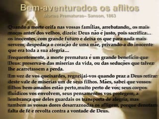 Quando a morte ceifa nas vossas famílias, arrebatando,, os mais
moços antes dos velhos, dizeis: Deus não é justo, pois sacrifica…
os inocentes, com grande futuro e deixa os que para nada mais
servem; despedaça o coração de uma mãe, privando-a do inocente
que era toda a sua alegria…
Frequentemente, a morte prematura é um grande benefício que
Deus: preserva-o das misérias da vida, ou das seduções que talvez
lhe acarretassem a perda.
Em vez de vos queixardes, regozijai-vos quando praz a Deus retirar
deste vale de misérias um de seus filhos. Mães, sabei que vossos
filhos bem-amados estão perto,muito perto de vós; seus corpos
fluídicos vos envolvem, seus pensamentos vos protegem, a
lembrança que deles guardais os transporta de alegria, mas
também as vossas dores desarrazoadas os afligem, porque denotam
falta de fé e revolta contra a vontade de Deus.
 