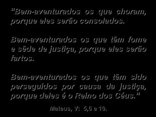“ Bem-aventurados os que choram, porque eles serão consolados.   Bem-aventurados os que têm fome e sêde de justiça, porque eles serão fartos.   Bem-aventurados os que têm sido perseguidos por causa da justiça, porque deles é o Reino dos Céus.“ Mateus, V:  5,6 e 10. 