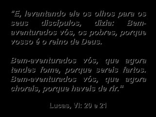 "E, levantando ele os olhos para os seus discípulos, dizia: Bem-aventurados vós, os pobres, porque vosso é o reino de Deus. Bem-aventurados vós, que agora tendes fome, porque sereis fartos. Bem-aventurados vós, que agora chorais, porque haveis de rir.“ Lucas, VI: 20 e 21 