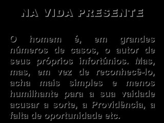 NA VIDA PRESENTE   O homem é, em grandes números de casos, o autor de seus próprios infortúnios. Mas,  mas, em vez de reconhecê-lo, acha mais simples e menos humilhante para a sua vaidade acusar a sorte, a Providência, a falta de oportunidade etc.  