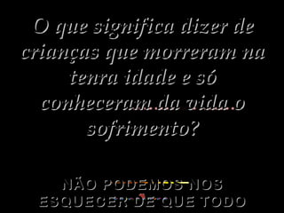 O que significa dizer de crianças que morreram na tenra idade e só conheceram da vida o sofrimento? NÃO PODEMOS NOS ESQUECER DE QUE TODO SOFRIMENTO TEM UMA CAUSA. 