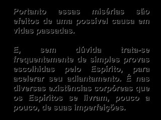 Portanto essas misérias são efeitos de uma possível causa em vidas passadas. E, sem dúvida trata-se frequentemente de simples provas escolhidas pelo Espírito, para acelerar seu adiantamento. É nas diversas existências corpóreas que os Espíritos se livram, pouco a pouco, de suas imperfeições.  