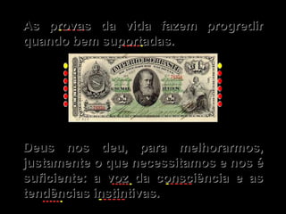 As provas da vida fazem progredir quando bem suportadas. Deus nos deu, para melhorarmos, justamente o que necessitamos e nos é suficiente: a voz da consciência e as tendências instintivas. 