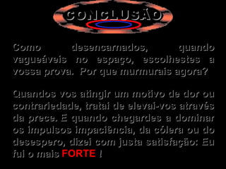 CONCLUSÃO   Como desencarnados, quando vagueáveis no espaço, escolhestes a vossa prova.  Por que murmurais agora?   Quandos vos atingir um motivo de dor ou contrariedade, tratai de elevai-vos através da prece. E quando chegardes a dominar os impulsos impaciência, da cólera ou do desespero, dizei com justa satisfação: Eu fui o mais  FORTE  ! 