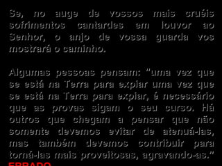 Se, no auge de vossos mais cruéis sofrimentos cantardes em louvor ao Senhor, o anjo de vossa guarda vos mostrará o caminho.   Algumas pessoas pensam: "uma vez que se está na Terra para expiar uma vez que se está na Terra para expiar, é necessário que as provas sigam o seu curso. Há outros que chegam a pensar que não somente devemos evitar de atenuá-las, mas também devemos contribuir para torná-las mais proveitosas, agravando-as.”  ERRADO . 