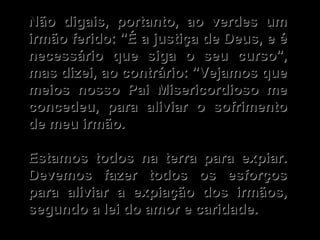 Não digais, portanto, ao verdes um irmão ferido: "É a justiça de Deus, e é necessário que siga o seu curso", mas dizei, ao contrário: "Vejamos que meios nosso Pai Misericordioso me concedeu, para aliviar o sofrimento de meu irmão.   Estamos todos na terra para expiar. Devemos fazer todos os esforços para aliviar a expiação dos irmãos, segundo a lei do amor e caridade. 