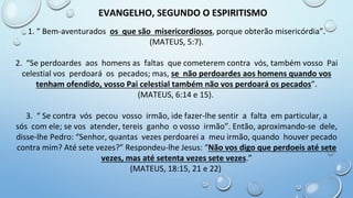 1. “ Bem-aventurados os que são misericordiosos, porque obterão misericórdia”.
(MATEUS, 5:7).
2. “Se perdoardes aos homens as faltas que cometerem contra vós, também vosso Pai
celestial vos perdoará os pecados; mas, se não perdoardes aos homens quando vos
tenham ofendido, vosso Pai celestial também não vos perdoará os pecados”.
(MATEUS, 6:14 e 15).
3. “ Se contra vós pecou vosso irmão, ide fazer-lhe sentir a falta em particular, a
sós com ele; se vos atender, tereis ganho o vosso irmão”. Então, aproximando-se dele,
disse-lhe Pedro: “Senhor, quantas vezes perdoarei a meu irmão, quando houver pecado
contra mim? Até sete vezes?” Respondeu-lhe Jesus: “Não vos digo que perdoeis até sete
vezes, mas até setenta vezes sete vezes.”
(MATEUS, 18:15, 21 e 22)
EVANGELHO, SEGUNDO O ESPIRITISMO
 