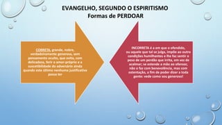 EVANGELHO, SEGUNDO O ESPIRITISMO
Formas de PERDOAR
CORRETA, grande, nobre,
verdadeiramente generosa, sem
pensamento oculto, que evita, com
delicadeza, ferir o amor-próprio e a
suscetibilidade do adversário ainda
quando este último nenhuma justificativa
possa ter
INCORRETA é a em que o ofendido,
ou aquele que tal se julga, impõe ao outro
condições humilhantes e lhe faz sentir o
peso de um perdão que irrita, em vez de
acalmar; se estende a mão ao ofensor,
não o faz com benevolência, mas com
ostentação, a fim de poder dizer a toda
gente: vede como sou generoso!
 