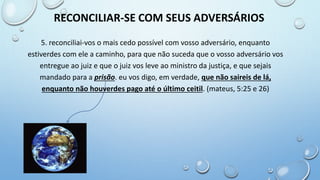 5. reconciliai-vos o mais cedo possível com vosso adversário, enquanto
estiverdes com ele a caminho, para que não suceda que o vosso adversário vos
entregue ao juiz e que o juiz vos leve ao ministro da justiça, e que sejais
mandado para a prisão. eu vos digo, em verdade, que não saireis de lá,
enquanto não houverdes pago até o último ceitil. (mateus, 5:25 e 26)
RECONCILIAR-SE COM SEUS ADVERSÁRIOS
 