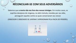 Sabemos que a morte não nos livra dos nossos inimigos. Em muitos casos, os
espíritos desejosos de vingança, no além-túmulo, movidos por seu ódio,
perseguem aqueles contra os quais conservaram seu rancor.
(OBSESSOR E OBSEDADO SE JUNTAM E APRISIONAM PELA FALTA DO PERDÃO).
RECONCILIAR-SE COM SEUS ADVERSÁRIOS
 