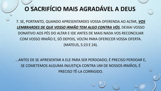 7. SE, PORTANTO, QUANDO APRESENTARDES VOSSA OFERENDA AO ALTAR, VOS
LEMBRARDES DE QUE VOSSO IRMÃO TEM ALGO CONTRA VÓS, DEIXAI VOSSO
DONATIVO AOS PÉS DO ALTAR E IDE ANTES DE MAIS NADA VOS RECONCILIAR
COM VOSSO IRMÃO E, SÓ DEPOIS, VOLTAI PARA OFERECER VOSSA OFERTA.
(MATEUS, 5:23 E 24).
...ANTES DE SE APRESENTAR A ELE PARA SER PERDOADO, É PRECISO PERDOAR E,
SE COMETEMOS ALGUMA INJUSTIÇA CONTRA UM DE NOSSOS IRMÃOS, É
PRECISO TÊ-LA CORRIGIDO.
O SACRIFÍCIO MAIS AGRADÁVEL A DEUS
 
