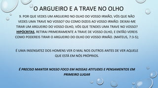 9. POR QUE VEDES UM ARGUEIRO NO OLHO DO VOSSO IRMÃO, VÓS QUE NÃO
VEDES UMA TRAVE NO VOSSO? OU COMO DIZEIS AO VOSSO IRMÃO: DEIXAI-ME
TIRAR UM ARGUEIRO DO VOSSO OLHO, VÓS QUE TENDES UMA TRAVE NO VOSSO?
HIPÓCRITAS, RETIRAI PRIMEIRAMENTE A TRAVE DE VOSSO OLHO, E ENTÃO VEREIS
COMO PODEREIS TIRAR O ARGUEIRO DO OLHO DO VOSSO IRMÃO. (MATEUS, 7:3-5);
É UMA INSENSATEZ DOS HOMENS VER O MAL NOS OUTROS ANTES DE VER AQUELE
QUE ESTÁ EM NÓS PRÓPRIOS.
É PRECISO MANTER NOSSO FOCO EM NOSSAS ATITUDES E PENSAMENTOS EM
PRIMEIRO LUGAR
O ARGUEIRO E A TRAVE NO OLHO
 