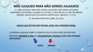 11. NÃO JULGUEIS, PARA NÃO SERDES JULGADOS; POIS SEREIS JULGADOS
CONFORME HOUVERDES JULGADO OS OUTROS; E APLICAR-SE-Á A VÓS, NA MESMA
MEDIDA, AQUILO QUE APLICASTES CONTRA ELES. (MATEUS, 7:1 E 2);
12. MULHER ADÚLTERA (JOÃO, 8:3 A11);
AQUELE QUE ESTIVER SEM PECADO, ATIRE-LHE A PRIMEIRA PEDRA.
A CENSURA LANÇADA SOBRE A CONDUTA DOS OUTROS PODE SER POR DOIS
MOTIVOS: REPRIMIR O MAL OU DESACREDITAR A PESSOA CUJOS ATOS ESTAMOS
CRITICANDO.
CERTA ERRADA
NÃO JULGUEIS PARA NÃO SERDES JULGADOS
 