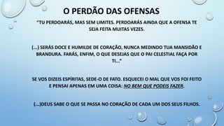“TU PERDOARÁS, MAS SEM LIMITES. PERDOARÁS AINDA QUE A OFENSA TE
SEJA FEITA MUITAS VEZES.
(...) SERÁS DOCE E HUMILDE DE CORAÇÃO, NUNCA MEDINDO TUA MANSIDÃO E
BRANDURA. FARÁS, ENFIM, O QUE DESEJAS QUE O PAI CELESTIAL FAÇA POR
TI...”
SE VOS DIZEIS ESPÍRITAS, SEDE-O DE FATO. ESQUECEI O MAL QUE VOS FOI FEITO
E PENSAI APENAS EM UMA COISA: NO BEM QUE PODEIS FAZER.
(...)DEUS SABE O QUE SE PASSA NO CORAÇÃO DE CADA UM DOS SEUS FILHOS.
O PERDÃO DAS OFENSAS
 
