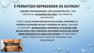 ...FAZERDES COM MODERAÇÃO, COM UM OBJETIVO ÚTIL, E NÃO
COMO SE FAZ, NA MAIORIA DAS VEZES, PELO PRAZER DE
DESACREDITAR.
PORÉM, SE ELAS PODEM PREJUDICAR AOS OUTROS, É PREFERÍVEL O
INTERESSE DA MAIORIA DO QUE O INTERESSE DE UM SÓ. CONFORME
AS CONDIÇÕES, DESMASCARAR A HIPOCRISIA E A FALSIDADE PODE
SER UM DEVER, POIS É PREFERÍVEL UM HOMEM CAIR DO QUE VÁRIOS
SEREM ENGANADOS OU SEREM SUAS VÍTIMAS. EM SEMELHANTE
CASO, É PRECISO PESAR A SOMA DAS VANTAGENS E DAS
DESVANTAGENS.
É PERMITIDO REPREENDER OS OUTROS?
 