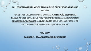 661. PODEREMOS UTILMENTE PEDIR A DEUS QUE PERDOE AS NOSSAS
FALTAS?
“DEUS SABE DISCERNIR O BEM DO MAL; A PRECE NÃO ESCONDE AS
FALTAS. AQUELE QUE A DEUS PEDE PERDÃO DE SUAS FALTAS SÓ O OBTÉM
MUDANDO DE PROCEDER. AS BOAS AÇÕES SÃO A MELHOR PRECE, POR
ISSO QUE OS ATOS VALEM MAIS QUE AS PALAVRAS.”
“OU SEJA”
CARIDADE + TRANSFORMAÇÃO DE ATITUDES
 