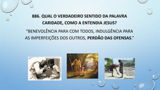 886. QUAL O VERDADEIRO SENTIDO DA PALAVRA
CARIDADE, COMO A ENTENDIA JESUS?
“BENEVOLÊNCIA PARA COM TODOS, INDULGÊNCIA PARA
AS IMPERFEIÇÕES DOS OUTROS, PERDÃO DAS OFENSAS.”
 