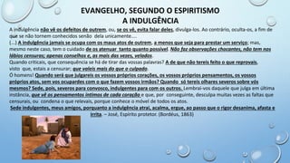 EVANGELHO, SEGUNDO O ESPIRITISMO
A INDULGÊNCIA
A indulgência não vê os defeitos de outrem, ou, se os vê, evita falar deles, divulga-los. Ao contrário, oculta-os, a fim de
que se não tornem conhecidos senão dela unicamente....
(...) A indulgência jamais se ocupa com os maus atos de outrem, a menos que seja para prestar um serviço; mas,
mesmo neste caso, tem o cuidado de os atenuar tanto quanto possível. Não faz observações chocantes, não tem nos
lábios censuras; apenas conselhos e, as mais das vezes, velados.
Quando criticais, que consequência se há de tirar das vossas palavras? A de que não tereis feito o que reprovais,
visto que, estais a censurar; que valeis mais do que o culpado.
Ó homens! Quando será que julgareis os vossos próprios corações, os vossos próprios pensamentos, os vossos
próprios atos, sem vos ocupardes com o que fazem vossos irmãos? Quando só tereis olhares severos sobre vós
mesmos? Sede, pois, severos para convosco, indulgentes para com os outros. Lembrai-vos daquele que julga em última
instância, que vê os pensamentos íntimos de cada coração e que, por conseguinte, desculpa muitas vezes as faltas que
censurais, ou condena o que relevais, porque conhece o móvel de todos os atos.
Sede indulgentes, meus amigos, porquanto a indulgência atrai, acalma, ergue, ao passo que o rigor desanima, afasta e
irrita. – José, Espírito protetor. (Bordéus, 1863)
 