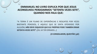 EMMANUEL NO LIVRO EXPLICA POR QUE JESUS
ACONSELHOU PERDOARMOS “SETENTA VEZES SETE”,
QUANDO NOS FALA QUE:
“A TERRA É UM PLANO DE EXPERIÊNCIAS E RESGATES POR VEZES
BASTANTE PENOSOS, E AQUELE QUE SE SINTA OFENDIDO POR
ALGUÉM, NÃO DEVE ESQUECER QUE ELE PRÓPRIO PODE TAMBÉM ERRAR
SETENTA VEZES SETE”. (OU JÁ TER ERRADO...)
(O CONSOLADOR, QUESTÃO 338)
 