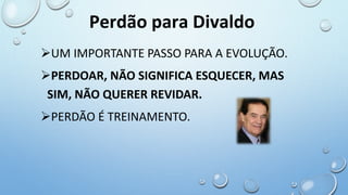 UM IMPORTANTE PASSO PARA A EVOLUÇÃO.
PERDOAR, NÃO SIGNIFICA ESQUECER, MAS
SIM, NÃO QUERER REVIDAR.
PERDÃO É TREINAMENTO.
Perdão para Divaldo
 